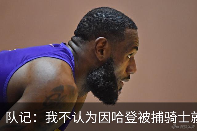 队记：我不认为因哈登被捕骑士就会抛弃他 估计还是2年6000万合同