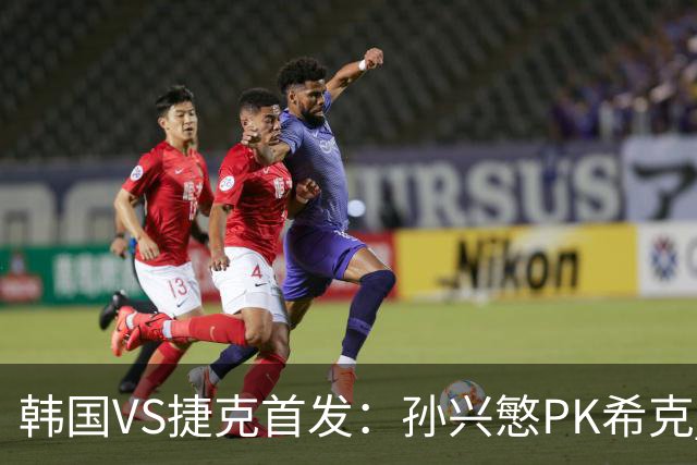 韩国VS捷克首发：孙兴慜PK希克 李刚仁绍切克登场